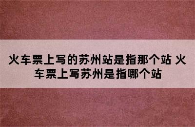 火车票上写的苏州站是指那个站 火车票上写苏州是指哪个站